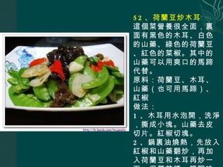 52 、荷蘭豆炒木耳 這個菜營養很全面，裏面有黑色的木耳、白色的山藥、綠色的荷蘭豆、紅色的菜椒。其中的山藥可以用爽口的馬蹄代替。 原料：荷蘭豆、木耳、山藥（也可用馬蹄）、紅椒 做法： 1 、木耳用水泡開，洗淨，撕成小塊。山藥去皮切片。紅椒切塊。 2 、鍋裏油燒熱，先放入紅椒和山藥翻炒，再加入荷蘭豆和木耳再炒一下，用蘑菇精、鹽調味即可。 