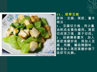 55 、翡翠豆腐 原料：豆腐、萵苣、薑末 做法： 1 、豆腐切方塊，用少量油煎成金黃色備用。萵苣切成滾刀塊，葉子切段。 2 、起鍋爆香薑末，加入萵苣塊翻炒後，再加入豆腐，用鹽、蘑菇精調味，最後加入萵苣葉翻炒幾下後即可出鍋。 