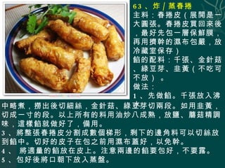 63 、炸 / 蒸春捲 主料：春捲皮（展開是一大圓張。春捲皮買回來後，最好先包一層保鮮膜，再用擠幹的濕布包嚴，放冷藏室保存） 餡的配料：千張、金針菇、綠豆芽、韭黃（不吃可不放） 。 做法： 1 、先做餡。千張放入沸水 中略煮，撈出後切細絲，金針菇、綠豆芽切兩段。如用韭黃，切成一寸的段。以上所有的料用油炒八成熟，放鹽、蘑菇精調味，這樣餡就做好了，備用。 3 、將整張春捲皮分割成數個梯形，剩下的邊角料可以切絲放到餡中。切好的皮子在包之前用濕布蓋好，以免幹。 4 、 將適量的餡放在皮上。注意兩邊的餡要包好，不要露。 5 、包好後將口朝下放入蒸盤。 
