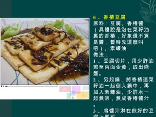 6 、香椿豆腐 原料：豆腐、香椿醬（具體說是泡在菜籽油裏的香椿，好象還不算是醬，暫時先這麼叫吧）、素蠔油 做法： 1 、豆腐切片，用少許油煎至兩面金黃，取出盛盤。 2 、另起鍋，將香椿連菜籽油一起倒入鍋中，再加入素蠔油、少許水一起煮沸，煮成香椿醬汁。 3 、將醬汁淋在煎好的豆腐上即可。 