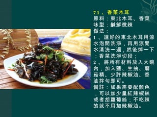 71 、香菜木耳 原料：東北木耳、香菜 味型：鹹鮮微辣 做法： 1 、選好的東北木耳用涼水泡開洗淨，再用涼開水清洗一遍 , 然後焯一下；香菜洗淨切段； 2 、將所有材料放入大碗內，加入鹽、生抽、蘑菇精、少許辣椒油、香油拌勻即可。 備註：如果需要配顏色，可以加少量紅辣椒絲或者胡蘿蔔絲；不吃辣的就不用加辣椒油。 