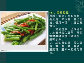 78 、涼拌豇豆 原料：豇豆（也叫豆角、長豆角，如下圖，自己沒拍，借用一張）、紅尖椒 做法： １、豇豆洗淨，切成寸段，水滾後放入豇角，待色澤變翠綠後撈出過涼水，控幹水分。 ２、紅尖椒切絲，放入豇角、鹽、醋、糖、香油、蘑菇精、薑末一起拌勻即可。 