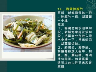 79 、海帶拌腐竹 原料：新鮮海帶絲一把、幹腐竹一條、胡蘿蔔一小塊 做法： １、幹腐竹用水泡軟切段，新鮮海帶絲洗淨切段，把兩者分別放入滾水中燙一下，撈出晾涼；胡蘿蔔切絲。 ２、將腐竹、海帶絲、胡蘿蔔絲放入碗中，加鹽、醋、蘑菇精、香油拌勻即可。如果喜歡，還可以放少許芥末和芝麻醬 