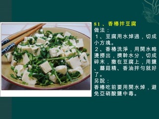 81 、香椿拌豆腐 做法： １、豆腐用水焯過，切成小方塊。 ２、香椿洗淨，用開水略燙撈出，擠幹水分，切成碎末，撒在豆腐上，用鹽、蘑菇精、香油拌勻就好了。 另說： 香椿吃前要用開水焯，避免亞硝酸鹽中毒。 