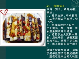 83 、涼拌茄子 原料：茄子、紅青尖椒 做法： 1 、茄子洗淨，切成長段，紅青尖椒去子洗淨，切小粒。 2 、將辣椒粒放入碗中，加上醬油、醋、白糖、香油適量調成味汁備用。 3 、將茄子放入蒸鍋中蒸熟，用筷子紮，感覺裏面軟就可以。將茄子排在盤中，淋上調好的味汁即可。 建議大家吃的時候，用筷子把每段茄子再撕成細條，這樣吃起來比較入味道。 