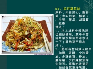 84 、涼拌蔬菜絲 原料：大白菜心、圓白菜（也叫包菜、椰菜）、牛蒡、黃瓜、胡蘿蔔、紅椒 做法： 1 、以上材料全部洗淨，切細絲備用。其中牛蒡絲用滾水焯後用涼水過一下（其他菜不用水焯）。 2 、將所有材料放入盆中，加鹽、香醋、少許醬油、少許白糖、香油、蘑菇精、少許辣椒油拌勻即可。喜歡吃香菜的，加些香菜更好味道。 