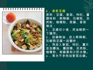 8 、香乾豆腐 原料：豆腐、香菇、枸杞、薑 調味料：幹辣椒、花椒粒、孜然粉、咖喱粉、紫蘇、香菜 做法： 1 、豆腐切小塊，用油略煎一下備用。 2 、起鍋熱油，放入幹辣椒、花椒與豆腐一起翻炒， 3 、再放入香菇、枸杞、薑片並加醬油、蘑菇精、孜然粉、咖喱粉、紫蘇葉和少許水燉。 4 、等水不多時加香菜出鍋。 