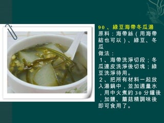 90 、綠豆海帶冬瓜湯 原料：海帶絲（用海帶結也可以）、綠豆、冬瓜 做法： １、海帶洗淨切段；冬瓜連皮洗淨後切塊；綠豆洗淨待用。 ２、把所有材料一起放入湯鍋中，並加適量水，用中火煮約 30 分鐘後，加鹽、蘑菇精調味後即可食用了。 