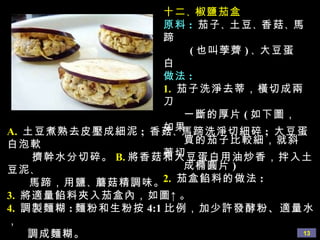 十二 、 椒鹽茄盒 原料 :   茄子 、 土豆 、 香菇 、 馬蹄  ( 也叫荸薺 ) 、 大豆蛋白 做法 : 1.   茄子洗淨去蒂，橫切成兩刀  一斷的厚片 ( 如下圖，如果  買的茄子比較細，就斜著切 成橢圓片 ) 2.   茄盒餡料的做法 : A.  土豆煮熟去皮壓成細泥 ;  香菇 、 馬蹄洗淨切細碎 ;  大豆蛋白泡軟 擠幹水分切碎。 B. 將香菇和大豆蛋白用油炒香，拌入土豆泥 、 馬蹄，用鹽 、 蘑菇精調味。 3.   將適量餡料夾入茄盒內，如圖↑。 4.   調製麵糊 : 麵粉和生粉按 4:1 比例，加少許發酵粉、適量水， 調成麵糊。 5.   油燒至六成熱，將茄盒裹上麵糊，放入油中炸到略黃色，撈出， 控乾油裝碟。吃時可灑上椒鹽或另外調自己喜歡的汁淋上即可。 