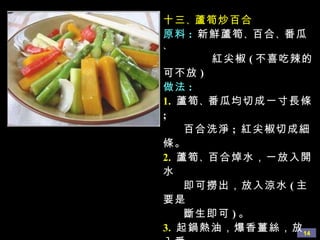 十三 、 蘆筍炒百合 原料 :   新鮮蘆筍 、 百合 、 番瓜 、 紅尖椒 ( 不喜吃辣的可不放 ) 做法 : 1.   蘆筍 、 番瓜均切成一寸長條 ;  百合洗淨 ;  紅尖椒切成細條。 2.   蘆筍 、 百合焯水，一放入開水 即可撈出，放入涼水 ( 主要是  斷生即可 ) 。 3.   起鍋熱油，爆香薑絲，放入番 瓜條翻炒，並加少量水略煮， 待番瓜八分熟時，放入焯好的 蘆筍 、 百合 、 紅尖椒一起翻  炒，用鹽 、 糖 、 蘑菇精調味， 勾欠後即可出鍋。 