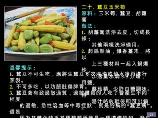 二十 、 蠶豆玉米筍 原料 :   玉米筍 、 蠶豆 、 胡蘿蔔 做法 : 1.   胡蘿蔔洗淨去皮，切成長條 ;  其他兩樣洗淨備用。 2.   起鍋熱油，爆香薑末，將以 上三種材料一起入鍋爆炒， 加適量水燜 3-5 分鐘，用鹽 、 蘑菇精 、 少許白糖調味。待 湯汁略收幹後即可出鍋。 溫馨提示 : 1.   蠶豆不可生吃，應將生蠶豆多次浸泡或焯水後再進行烹製。 2.   不可多吃，以防脹肚傷脾胃。 3.   蠶豆含有致過敏過質，過敏體質的人吃了會產生不同程度 的過敏 、 急性溶血等中毒症狀，就是俗稱的“蠶豆病”。這是 因為其體內缺乏某種酶類所致是一種遺傳缺陷。發生過蠶豆 過敏者一定不要再吃。 