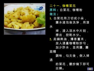 二十一 、 咖喱菜花 原料 :   白菜花 、 咖喱粉 做法 : 1.   白菜花用刀切成小朵， 鹽水浸泡後洗淨，用滾水 焯，浸入涼水中片刻， 撈出，控乾水分。 2.   起鍋熱油，爆香薑末， 放入適量咖喱粉炒勻， 加少許水，並用鹽 、 蘑菇精 調味，勾欠後，倒入焯過 的菜花，翻炒幾下即可 出鍋。 