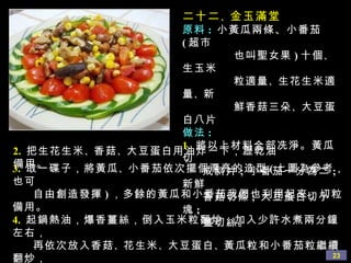 二十二 、 金玉滿堂 原料 :   小黃瓜兩條、小番茄 ( 超市 也叫聖女果 ) 十個 、 生玉米 粒適量 、 生花生米適量 、 新 鮮香菇三朵 、 大豆蛋白八片 做法 : 1.   將以上材料全部冼淨。黃瓜切 成斜片 ;  小番茄一分為二 ;  新鮮 香菇切條 ;  大豆蛋白切小塊 ;  薑切絲。 3.   取一碟子，將黃瓜 、 小番茄依次擺個漂亮的造型 ( 上圖為參考，也可 自由創造發揮 ) ，多餘的黃瓜和小番茄我們也利用起來，切粒備用。 4.   起鍋熱油，爆香薑絲，倒入玉米粒翻炒，加入少許水煮兩分鐘左右， 再依次放入香菇 、 花生米 、 大豆蛋白 、 黃瓜粒和小番茄粒繼續翻炒， 用鹽 、 蘑菇精 、 少許白糖調味，最後勾簿欠，倒在剛才擺好黃瓜和 小番茄的中間即可。 2.   把生花生米 、 香菇 、 大豆蛋白用油炸一下，瀝乾油備用。 
