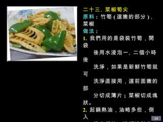 二十三 、 菜椒筍尖 原料 :   竹筍 ( 選嫩的部分 ) 、 菜椒 做法 : 1.   我們用的是袋裝竹筍，開袋 後用水浸泡一 、 二個小時後 洗淨，如果是新鮮竹筍就可 洗淨直接用，選前面嫩的部 分切成簿片 ;  菜椒切成塊狀。 2.   起鍋熱油，油略多些，倒入 筍尖煸炒，邊煸邊淋些水， 待筍煸至七 、 八分熟時， 倒入醬油 、 白糖 、 蘑菇精調 味，並放入菜椒，略炒後即 可出鍋。 