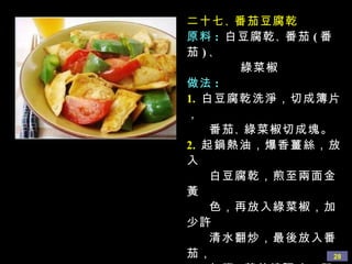 二十七 、 番茄豆腐乾 原料 :   白豆腐乾 、 番茄 ( 番茄 ) 、 綠菜椒 做法 : 1.   白豆腐乾洗淨，切成簿片， 番茄 、 綠菜椒切成塊。 2.   起鍋熱油，爆香薑絲，放入 白豆腐乾，煎至兩面金黃 色，再放入綠菜椒，加少許 清水翻炒，最後放入番茄， 加鹽 、 蘑菇精調味，即可 出鍋 