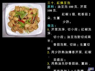 三十 、 紅燒豆泡 原料 :   油豆泡 100 克 、 芹菜 100 克 、 紅椒 1 個 、 乾香菇 2 朵 、 生薑 少許。 做法 : 1.   芹菜洗淨 、 切小段 ;  紅椒洗淨 、 切小段 ;  油豆泡對切成兩半 ;  香菇泡軟 、 切絲 ;  生薑切絲 2.   用少許熱油爆香芹菜 、 紅椒， 並盛出 ;  3.   用熱油先炒香菇絲 、 薑絲，起 香味後加入 1 小匙糖，同時放 入油豆泡快速翻炒，再加生抽 3 小匙 、 清水 1 杯 ( 可用泡香菇的 水 ) ，燒入味 ;  4.   加入先前爆香的芹菜 、 紅椒， 快速拌勻，同時加入鹽，勾芡 即可。 