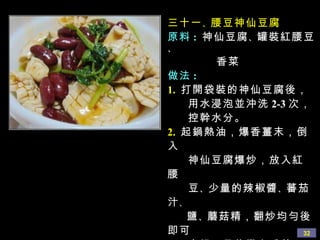 三十一 、 腰豆神仙豆腐 原料 :   神仙豆腐 、 罐裝紅腰豆 、 香菜 做法 : 1.   打開袋裝的神仙豆腐後， 用水浸泡並沖洗 2-3 次， 控幹水分。 2.   起鍋熱油，爆香薑末，倒入 神仙豆腐爆炒，放入紅腰 豆 、 少量的辣椒醬 、 蕃茄汁 、 鹽 、 蘑菇精，翻炒均勻後即可 出鍋，最後撒上香菜。 