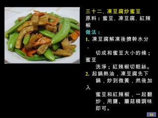 三十二 、 凍豆腐炒蜜豆 原料 :  蜜豆 、 凍豆腐 、 紅辣椒 做法 : 1.   凍豆腐解凍後擠幹水分， 切成和蜜豆大小的條 ;  蜜豆 洗淨 ;  紅辣椒切粗絲。 2.   起鍋熱油，凍豆腐先下 鍋，炒到微黃，然後加入 蜜豆和紅辣椒，一起翻 炒，用鹽、蘑菇精調味 即可。  