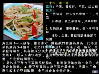 三十四、素三絲 原料 :   千張、黃豆芽、芹菜、紅尖椒 做法 : 1.   千張切絲，放入滾水中焯一下，用涼 水沖過。黃豆芽摘淨，芹菜切絲。 2.   起鍋熱油，爆香薑絲，倒入所有材料 爆炒，加鹽 、 蘑菇精調味後即可裝盤 了。 提醒 :  1.   春季是食用黃豆芽最佳的時機喲 ! 選黃豆芽時，挑豆芽不宜 挑過長的。 黃豆經 3~4 天發芽，維生素 C 、 氨基酸的含量為最高，此時豆芽長度為 3~4 釐米，吃之口感也特別好，若過了這一階段，豆芽發得越長，其有益成分損失就越多。 2.   黃豆芽含豐富的維生素 C ，所以入油快速炒，或是用滾水焯過涼拌都能保存其營養，不宜炒時間過久。 3.   另外挑豆芽也不要挑很肥胖的，有可能是藥水泡出來的，或是含有激素。 4.   黃豆芽買回來後不要放置太久，放置久了會產生較多的亞硝酸鹽，食用後會有中毒症狀。 