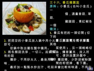 三十六 、 番瓜雜菌盅 原料 :   小番瓜 ( 也叫小金瓜 ) 一 個，適量香菇 、 草菇 、 雞腿菇，青紅椒各一個 做法 : 1.   番瓜有把的一頭切開 ( 切下的 番瓜別浪費，可以搭配其他 菜使用 ) ，另一頭略略切平即 可，便於放置於盤中，將中 間的籽挖掉，看下圖。 2.   把挖空的小番瓜放入鍋中用小火蒸，蒸至可用筷子紮透即可， 從鍋中取出擺在盤中備用。 3.   將各類菇洗淨，一切二。起鍋熱油，爆香薑末，放入所有的菇 爆炒，不用炒太久，最後用鹽、蘑菇精、少許胡椒粉調味， 最好加一點點水炒出汁，吃起來會比較有味道，不用勾欠。 4.   把炒好的菇連少許汁倒入小番瓜盅中，多餘的可放在旁邊。 吃的時候，可用小刀將小番瓜切開。好的小番瓜蒸熟後甜甜的 麵麵的 