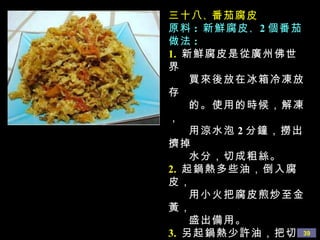三十八 、 番茄腐皮 原料 :  新鮮腐皮 、 2 個番茄  做法 : 1.   新鮮腐皮是從廣州佛世界 買來後放在冰箱冷凍放存 的。使用的時候，解凍， 用涼水泡 2 分鐘，撈出擠掉 水分，切成粗絲。 2.   起鍋熱多些油，倒入腐皮， 用小火把腐皮煎炒至金黃， 盛出備用。 3.   另起鍋熱少許油，把切好的 番茄倒入鍋中翻炒，用鹽 、 白糖 、 醬油 、 蘑菇精調味， 並加入少量水分，倒入煎好 的腐皮一起翻炒到湯汁收乾 即可。 