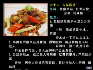 四十二 、 吉祥猴菇 原料 :   乾猴頭菇 、 紅青尖椒 、 芹菜 、 乾辣椒 做法 : 1.   乾猴頭菇用涼水泡至少三個 小時，撕成適當小塊，再用 滾水焯一下可以去掉本身的 苦澀味，撈出後用涼水過一 下，擠乾水分。 2.   將擠乾的猴頭菇用醬油 、 白胡椒粉 、 蘑菇精醃至入味，放入 幹生粉拌勻後，倒入油鍋中炸至金黃色。 3.   另起鍋熱油，依次放入乾辣椒 、 紅青尖椒片 、 芹菜段炒出 香味，再倒入炸好的猴頭菇，翻炒後加入少許鹽 、 蘑菇精 即可出鍋。 