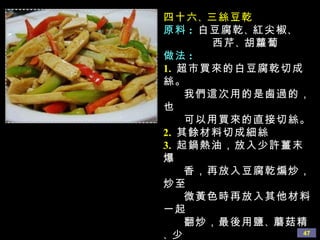 四十六 、 三絲豆乾 原料 :   白豆腐乾 、 紅尖椒 、 西芹 、 胡蘿蔔 做法 : 1.   超市買來的白豆腐乾切成絲。 我們這次用的是鹵過的，也 可以用買來的直接切絲。 2.   其餘材料切成細絲 3.   起鍋熱油，放入少許薑末爆 香，再放入豆腐乾煸炒，炒至 微黃色時再放入其他材料一起 翻炒，最後用鹽 、 蘑菇精 、 少 許生抽調味即可。放少許生抽 是為了讓豆腐乾的顏色更好看 一些。 