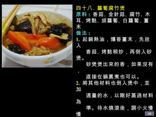 四十八 、 蘿蔔腐竹煲 原料 :   香菇 、 金針菇 、 腐竹 、 木耳 、 烤麩 、 胡蘿蔔 、 白蘿蔔 、 薑末 做法 : 1.   起鍋熱油，爆香薑末，先放入 香菇 、 烤麩稍炒，再倒入砂煲。 砂煲煲出來的香，如果沒有， 直接在鍋裏煮也可以。 2.   將其他材料也倒入煲中，並加 適量的水，以剛好蓋過材料為 準。待水燒滾後，調小火慢慢 燉 20 分鐘左右。最後加鹽 、 蘑菇 精 、 少許醬油調味即可。 心得 :  這裏的材料可以靈活多變， 比如多放幾種菇類，還可以 加入油豆腐 、 麵筋等。 