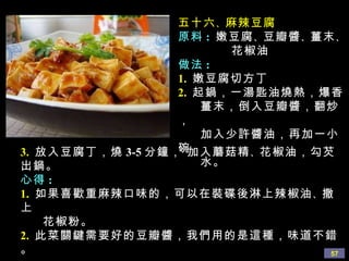 五十六 、 麻辣豆腐 原料 :   嫩豆腐 、 豆瓣醬 、 薑末 、 花椒油 做法 : 1.   嫩豆腐切方丁 2.   起鍋，一湯匙油燒熱，爆香 薑末，倒入豆瓣醬，翻炒， 加入少許醬油，再加一小碗 水。 3.   放入豆腐丁，燒 3-5 分鐘， 加入蘑菇精 、 花椒油，勾芡出鍋。 心得 : 1.   如果喜歡重麻辣口味的，可以在裝碟後淋上辣椒油 、 撒上 花椒粉。 2.   此菜關鍵需要好的豆瓣醬，我們用的是這種，味道不錯。 