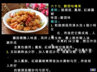 六十七 、 酸甜咕嚕果 原料 :   猴頭菇 、 鳳梨 、 紅綠圓椒 味型 : 酸甜味 做法 : 1.   乾猴頭菇用清水泡 1 個小時左 右，然後把它撕成塊，入滾 水煮約 10 分鐘，撈出沖涼水， 擠乾水分，用少量生 抽 、 蘑菇精 醃入味道，再拌上乾生粉，裹上脆炸糊入油鍋炸成 金黃色備用 ;  鳳梨 、 紅綠圓椒切塊備用。 2.   另起鍋熱油少許，加入番茄沙司 、 適量白醋 、 白糖 、 水， 加入鳳梨、紅綠圓椒煮開後加水澱粉勾芡，然後倒入炸好 的猴頭菇翻炒均勻即可。 