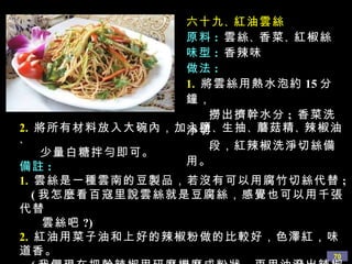 六十九 、 紅油雲絲 原料 :   雲絲 、 香菜 、 紅椒絲 味型 :  香辣味 做法 : 1.   將雲絲用熱水泡約 15 分鐘， 撈出擠幹水分 ;  香菜洗淨切 段，紅辣椒洗淨切絲備用。 2.   將所有材料放入大碗內，加入鹽 、 生抽 、 蘑菇精 、 辣椒油 、 少量白糖拌勻即可。 備註 : 1.   雲絲是一種雲南的豆製品，若沒有可以用腐竹切絲代替 ;  ( 我怎麼看百寇里說雲絲就是豆腐絲，感覺也可以用千張代替 雲絲吧 ?) 2.   紅油用菜子油和上好的辣椒粉做的比較好，色澤紅，味道香。 ( 我們現在把幹辣椒用研磨機磨成粉狀，再用油潑出辣椒油， 香極了 !) 