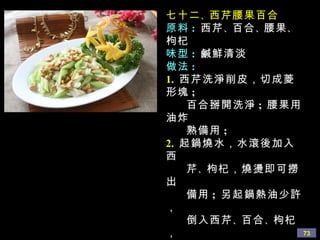 七十二 、 西芹腰果百合 原料 :   西芹 、 百合 、 腰果 、 枸杞 味型 :   鹹鮮清淡 做法 : 1.   西芹洗淨削皮，切成菱形塊 ;  百合掰開洗淨 ;  腰果用油炸 熟備用 ;  2.   起鍋燒水，水滾後加入西 芹 、 枸杞，燒燙即可撈出 備用 ;  另起鍋熱油少許， 倒入西芹 、 百合 、 枸杞， 加鹽 、 蘑菇精 、 少許水， 翻炒幾下，用少許水澱粉 勾芡，淋如幾滴香油即可。 