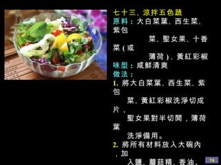 七十三 、 涼拌五色蔬 原料 :   大白菜葉 、 西生菜 、 紫包 菜 、 聖女果 、 十香菜 ( 或 薄荷 ) 、 黃紅彩椒 味型 :   咸鮮清爽 做法 : 1.   將大白菜葉 、 西生菜 、 紫包 菜 、 黃紅彩椒洗淨切成片， 聖女果對半切開，薄荷葉 洗淨備用。 2.   將所有材料放入大碗內，加 入鹽 、 蘑菇精 、 香油、少量 白醋 、 白糖拌勻即可。 備註 :  此菜拌好立即享用， 不宜久放，出水就不 好吃了。 
