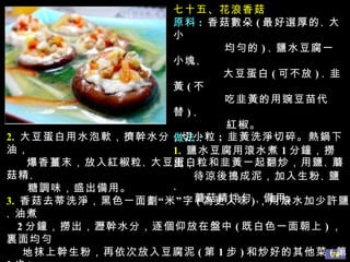 七十五、花浪香菇 原料 :   香菇數朵 ( 最好選厚的 、 大小 均勻的 ) 、 鹽水豆腐一小塊 、 大豆蛋白 ( 可不放 ) 、 韭黃 ( 不 吃韭黃的用豌豆苗代替 ) 、 紅椒。 做法 : 1.   鹽水豆腐用滾水煮 1 分鐘，撈出， 待涼後搗成泥，加入生粉 、 鹽 、 蘑菇精拌勻，備用。 2.   大豆蛋白用水泡軟，擠幹水分，切小粒 ;  韭黃洗淨切碎。熱鍋下油， 爆香薑末，放入紅椒粒 、 大豆蛋白粒和韭黃一起翻炒，用鹽 、 蘑菇精 、 糖調味，盛出備用。 3.   香菇去蒂洗淨，黑色一面劃“米”字 ( 為更入味 ) ，用滾水加少許鹽 、 油煮 2 分鐘，撈出，瀝幹水分，逐個仰放在盤中 ( 既白色一面朝上 ) ，裏面均勻 地抹上幹生粉，再依次放入豆腐泥 ( 第 1 步 ) 和炒好的其他菜 ( 第 2 步 ) 。 4.   另取韭黃 、 紅椒切成長段。鍋中放少許油，爆香薑末，加入適量清水 煮滾，加鹽 、 蘑菇精 、 胡椒粉 、 韭黃段 、 紅椒段燒開，倒入香菇碗內， 最後撒上香菜。 提示 :   最好用豌豆苗代替韭黃，更清香，特別是不吃韭黃的朋友。 