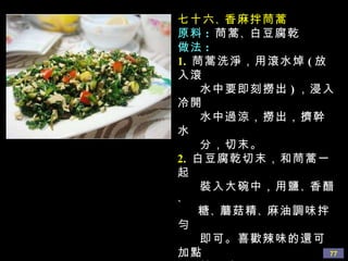 七十六 、 香麻拌茼蒿 原料 :   茼蒿 、 白豆腐乾 做法 : 1.   茼蒿洗淨，用滾水焯 ( 放入滾 水中要即刻撈出 ) ，浸入冷開 水中過涼，撈出，擠幹水 分，切末。 2.   白豆腐乾切末，和茼蒿一起 裝入大碗中，用鹽 、 香醋 、  糖 、 蘑菇精 、 麻油調味拌勻 即可。喜歡辣味的還可加點 辣子油。 提示 :  其中可加些切成丁的熟 竹筍會更好味。這道菜 清香鮮美，茼蒿用水焯過 異味會減少。 