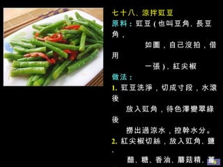 七十八 、 涼拌豇豆 原料 :   豇豆 ( 也叫豆角 、 長豆角，  如圖，自己沒拍，借用 一張 ) 、 紅尖椒 做法 : 1.   豇豆洗淨，切成寸段，水滾後 放入豇角，待色澤變翠綠後 撈出過涼水，控幹水分。 2.   紅尖椒切絲，放入豇角 、 鹽 、  醋 、 糖 、 香油 、 蘑菇精 、 薑末 一起拌勻即可。 