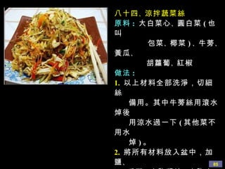 八十四 、 涼拌蔬菜絲 原料 :   大白菜心 、 圓白菜 ( 也叫 包菜 、 椰菜 ) 、 牛蒡 、 黃瓜 、 胡蘿蔔 、 紅椒 做法 : 1.   以上材料全部洗淨，切細絲 備用。其中牛蒡絲用滾水焯後 用涼水過一下 ( 其他菜不用水 焯 ) 。 2.  將所有材料放入盆中，加鹽 、 香醋 、 少許醬油 、 少許白糖 、 香油 、 蘑菇精 、 少許辣椒油拌 勻即可。喜歡吃香菜的， 加些香菜更好味道。 
