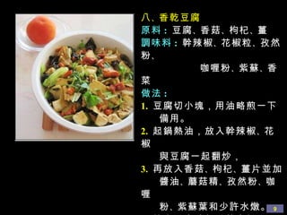 八 、 香乾豆腐 原料 :   豆腐 、 香菇 、 枸杞 、 薑 調味料 :   幹辣椒 、 花椒粒 、 孜然粉 、  咖喱粉 、 紫蘇 、 香菜 做法 : 1.   豆腐切小塊，用油略煎一下 備用。 2.   起鍋熱油，放入幹辣椒 、 花椒 與豆腐一起翻炒， 3.   再放入香菇 、 枸杞 、 薑片並加 醬油 、 蘑菇精 、 孜然粉 、 咖喱  粉 、 紫蘇葉和少許水燉。 4.   等水不多時加香菜出鍋。 