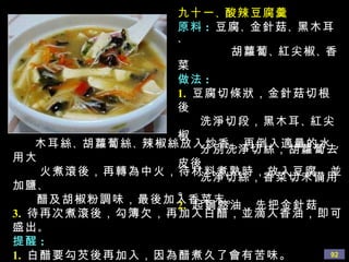 九十一 、 酸辣豆腐羹 原料 :   豆腐 、 金針菇 、 黑木耳 、 胡蘿蔔 、 紅尖椒 、 香菜 做法 : 1.   豆腐切條狀，金針菇切根後 洗淨切段，黑木耳 、 紅尖椒 分別洗淨切絲，胡蘿蔔去皮後 洗淨切絲，香菜切末備用。 2.   起鍋熱油，先把金針菇 、 木耳絲 、 胡蘿蔔絲 、 辣椒絲放入炒香，再倒入適量的水，用大 火煮滾後，再轉為中火，待材料煮熟時，放入豆腐，並加鹽 、 醋及胡椒粉調味，最後加入香菜末。 3.   待再次煮滾後，勾簿欠，再加入白醋，並滴入香油，即可盛出 。 提醒 : 1.   白醋要勾芡後再加入，因為醋煮久了會有苦味。 2.   此羹有辣味是因為放了胡椒粉，所以要根據個人喜好掌握 胡椒粉的量 。 