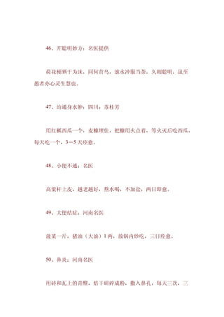 　　46、开聪明妙方：名医提供



　　荷花梗晒干为沫，同何首乌，滚水冲服当茶，久则聪明，虽至

愚者亦心灵生慧也。



　　47、治通身水肿：四川：苏桂芳



　　用红瓤西瓜一个，麦糠埋住，把糠用火点着，等火灭后吃西瓜，

每天吃一个，3－5 天痊愈。



　　48、小便不通：名医



　　高粱杆上皮，越老越好，熬水喝，不加盐，两日即愈。



　　49、大便结症：河南名医



　　菠菜一斤，猪油（大油）1 两，放锅内炒吃，三日痊愈。



　　50、鼻炎：河南名医



　　用砖和瓦上的青醭，焙干研碎成粉，撒入鼻孔，每天三次，三
 