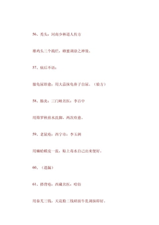 　　56、秃头：河南少林道人传方



　　雄鸡头三个捣烂，蜂蜜调涂之神效。



　　57、病后不语：



　　服龟尿即愈：用大蒜抹龟鼻子自尿。（验方）



　　58、肠炎：三门峡名医：李百中



　　用筛罗秧煎水洗脚，两次痊愈。



　　59、老鼠疮：西宁市：李玉洲



　　用癞蛤蟆皮一张，贴上毒水自己出来便好。



　　60、（遗漏）



　　61、搭背疮：西藏名医：哈佰



　　用秦艽三钱，天花粉二钱研面牛乳调抹即好。
 