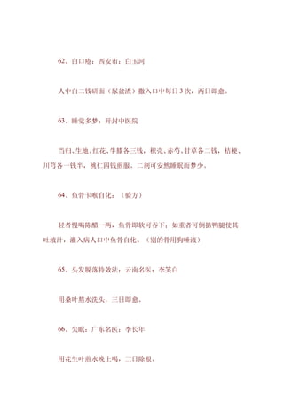 　　62、白口疮：西安市：白玉河



　　人中白二钱研面（尿盆渣）撒入口中每日 3 次，两日即愈。



　　63、睡觉多梦：开封中医院



　　当归、生地、红花、牛膝各三钱，积壳、赤芍、甘草各二钱，桔梗、

川芎各一钱半，桃仁四钱煎服。二剂可安然睡眠而梦少。



　　64、鱼骨卡喉自化：（验方）



　　轻者慢喝陈醋一两，鱼骨即软可吞下；如重者可倒掂鸭腿使其

吐液汁，灌入病人口中鱼骨自化。（别的骨用狗唾液）



　　65、头发脱落特效法：云南名医：李笑白



　　用桑叶熬水洗头，三日即愈。



　　66、失眠：广东名医：李长年



　　用花生叶煎水晚上喝，三日除根。
 