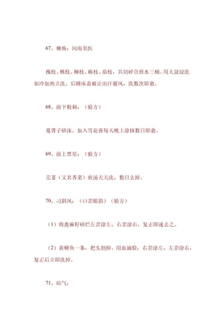 　　67、瘫痪：河南名医



　　槐枝、桃枝、柳枝、椿枝、茄枝，共切碎合煎水三桶。用大盆浸洗

如冷加热立洗。后睡床盖被让出汗避风，洗数次即愈。



　　68、面下粉刺：（验方）



　　蔓菁子研沫。加入雪花膏每天晚上涂抹数日即愈。



　　69、面上黑星：（验方）



　　芫荽（又名香菜）煎汤天天洗，数日去掉。



　　70、刁斜风：（口歪眼斜）（验方）



　　（1）将蓖麻籽研烂左歪涂左，右歪涂右，复正即速去之。



　　（2）黄鳝鱼一条，把头割掉。用血滴脸，右歪涂左，左歪涂右，

复正后立即洗掉。



　　71、疝气：
 