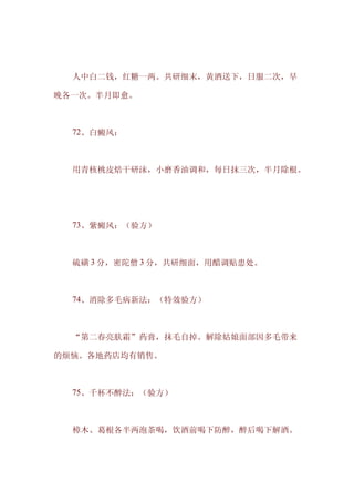 　　人中白二钱，红糖一两。共研细末，黄酒送下，日服二次，早

晚各一次。半月即愈。



　　72、白癜风：



　　用青核桃皮焙干研沫，小磨香油调和，每日抹三次，半月除根。




　　73、紫癜风：（验方）



　　硫磺 3 分，密陀僧 3 分，共研细面，用醋调贴患处。



　　74、消除多毛病新法：（特效验方）



　　“第二春亮肤霜”药膏，抹毛自掉。解除姑娘面部因多毛带来

的烦恼。各地药店均有销售。



　　75、千杯不醉法：（验方）



　　樟木、葛根各半两泡茶喝，饮酒前喝下防醉，醉后喝下解酒。
 
