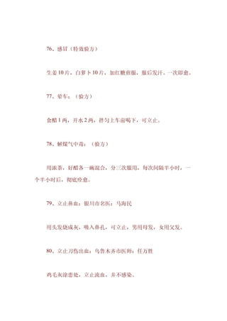 　　76、感冒（特效验方）



　　生姜 10 片，白萝卜 10 片，加红糖煎服，服后发汗。一次即愈。



　　77、晕车：（验方）



　　食醋 1 两，开水 2 两，拌匀上车前喝下，可立止。



　　78、解煤气中毒：（验方）



　　用浓茶，好醋各一碗混合，分三次服用，每次间隔半小时，一

个半小时后，彻底痊愈。



　　79、立止鼻血：银川市名医：马海民



　　用头发烧成灰，吸入鼻孔，可立止，男用母发，女用父发。



　　80、立止刀伤出血：乌鲁木齐市医师：任万胜



　　鸡毛灰涂患处，立止流血，并不感染。
 