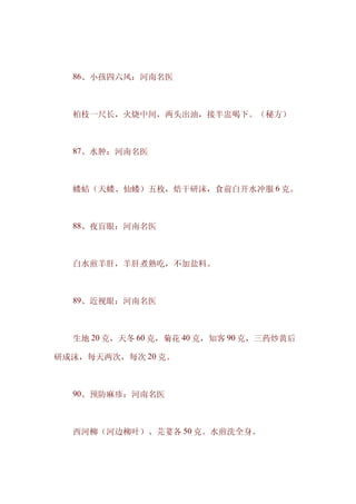 　　86、小孩四六风：河南名医



　　柏枝一尺长，火烧中间，两头出油，接半盅喝下。（秘方）



　　87、水肿：河南名医



　　蝼蛄（天蝼、仙蝼）五枚，焙干研沫，食前白开水冲服 6 克。



　　88、夜盲眼：河南名医



　　白水煎羊肝，羊肝煮熟吃，不加盐料。



　　89、近视眼：河南名医



　　生地 20 克，天冬 60 克，菊花 40 克，知客 90 克，三药炒黄后

研成沫，每天两次，每次 20 克。



　　90、预防麻疹：河南名医



　　西河柳（河边柳叶）、芫荽各 50 克。水煎洗全身。
 