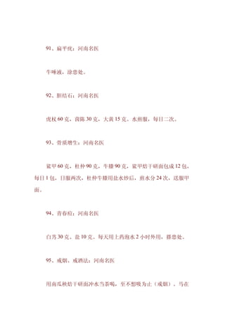 　　91、扁平疣：河南名医



　　牛唾液，涂患处。



　　92、胆结石：河南名医



　　虎杖 60 克，茵陈 30 克，大黄 15 克。水煎服，每日二次。



　　93、骨质增生：河南名医



　　鲨甲 60 克，杜仲 90 克，牛膝 90 克，鲨甲焙干研面包成 12 包，

每日 1 包，日服两次，杜仲牛膝用盐水炒后，煎水分 24 次，送服甲

面。



　　94、青春痘：河南名医



　　白艿 30 克、盐 10 克。每天用上药泡水 2 小时外用，搽患处。



　　95、戒烟、戒酒法：河南名医



　　用南瓜秧焙干研面冲水当茶喝，至不想吸为止（戒烟）。马在
 
