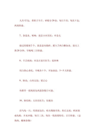 　　人丹 12 包，香附子半斤，研粉分 20 份，每日 3 次，每次 1 包，

两剂即愈。



　　7、食道炎、喉哑：浚县小河名医：申金太



　　烧过的煤球 2 个，放盒盆内捣碎，抓入 2 两白糖加水，放火上

熬 20 分钟，早晚喝三日即愈。



　　8、羊羔疯病：河北石家庄医生：张怀林



　　用白鸽心煮吃，早晚各 1 个，不加油盐，3－5 天即愈。



　　9、肺炎：山西太原：梁正心



　　鱼腥草一把炖荷包鸡蛋食数日可愈。



　　10、肺结核：大同市医生：伍根治



　　活乌龟一只，用黄泥包住，暗火慢烧至焦，焦后去泥，研沫制

成龟粉，开水冲服，每日三次，每次一钱效果特佳，百日即愈。（忌

狗肉、酸辣食物）
 