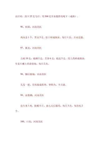 出汗时，刮下 25 克马汗，用 500 克开水搅拌均喝下（戒酒）。



　　96、积滞：河南名医



　　鸡内金 1 个，黑丑 5 克。焙干研成细沫，每日 1 次，开水送服。



　　97、狐臭：河南名医



　　古矾 10 克，硫磺 5 克，苦参 6 克，蛇皮 5 克。用上药研成细沫，

生姜片蘸上药涂患处，每日 2 次。



　　98、脚后跟痛：河南名医



　　头发一把，用布做成鞋垫，垫鞋内，半月愈。



　　99、血脂稠：河南名医



　　花生米 1 两，陈醋半斤，泡七天后服用，每日 3 次，每次吃 2

个。



　　100、口臭：河南名医
 
