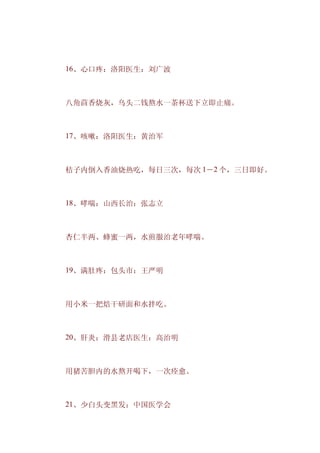 　　16、心口疼：洛阳医生：刘广波



　　八角茴香烧灰，乌头二钱熬水一茶杯送下立即止痛。



　　17、咳嗽：洛阳医生：黄治军



　　桔子内倒入香油烧热吃，每日三次，每次 1－2 个，三日即好。



　　18、哮喘：山西长治：张志立



　　杏仁半两、蜂蜜一两，水煎服治老年哮喘。



　　19、满肚疼：包头市：王严明



　　用小米一把焙干研面和水拌吃。



　　20、肝炎：滑县老店医生：高治明



　　用猪苦胆内的水熬开喝下，一次痊愈。



　　21、少白头变黑发：中国医学会
 